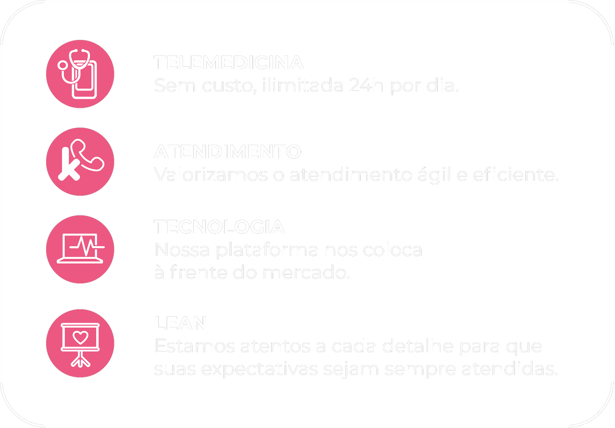 TELEMEDICINA Sem custo, ilimitada 24h por dia ,ATENDIMENTO Valorizamos o atendimentoágil e eficiente, TECNOLOGIA Nossa plataforma nos coloca à frente do mercado ,LEAN Estamos atentos a cada detalhe para que suas expectativas sejam sempre atendidas.